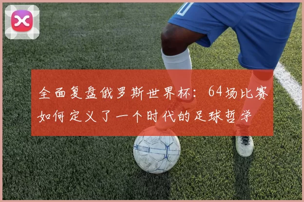 全面复盘俄罗斯世界杯:64场比赛如何定义了一个时代的足球哲学