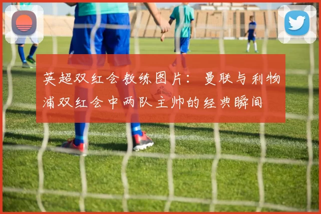 英超双红会教练图片：曼联与利物浦双红会中两队主帅的经典瞬间