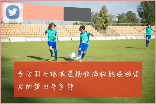 专访羽毛球明星杨敏揭秘她成功背后的努力与坚持