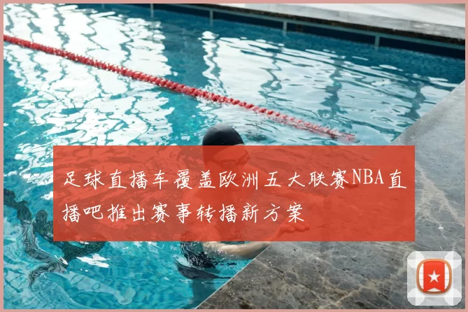 足球直播车覆盖欧洲五大联赛NBA直播吧推出赛事转播新方案