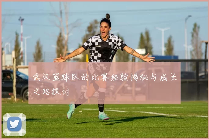 武汉篮球队的比赛经验揭秘与成长之路探讨