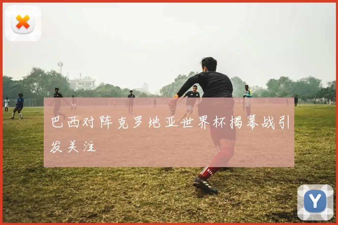 巴西对阵克罗地亚世界杯揭幕战引发关注