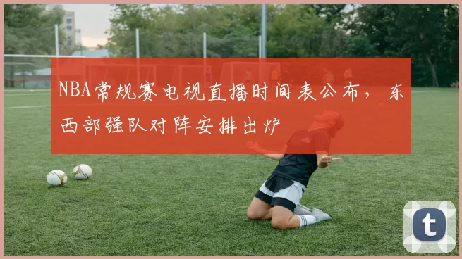 NBA常规赛电视直播时间表公布，东西部强队对阵安排出炉