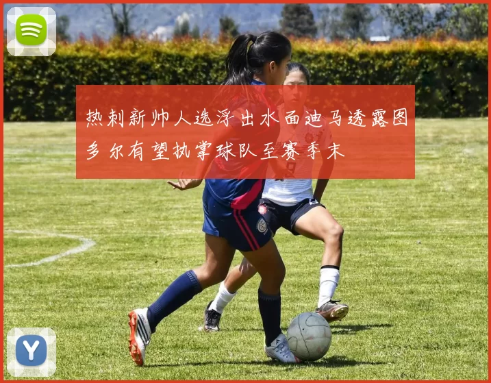 热刺新帅人选浮出水面迪马透露图多尔有望执掌球队至赛季末