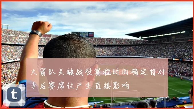 火箭队关键战役赛程时间确定将对季后赛席位产生直接影响
