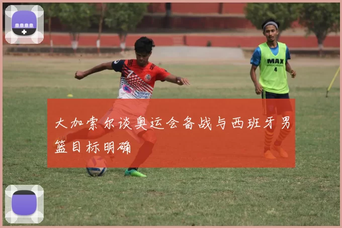大加索尔谈奥运会备战与西班牙男篮目标明确