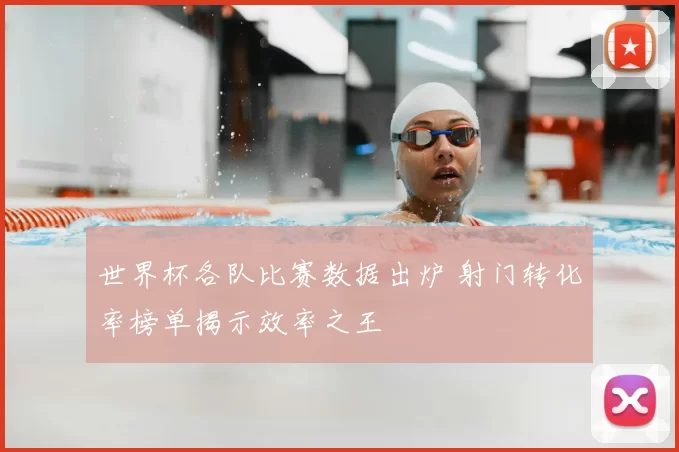 世界杯各队比赛数据出炉 射门转化率榜单揭示效率之王
