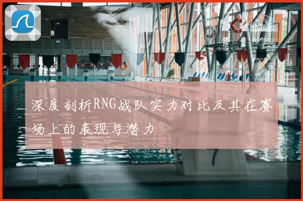 深度剖析RNG战队实力对比及其在赛场上的表现与潜力