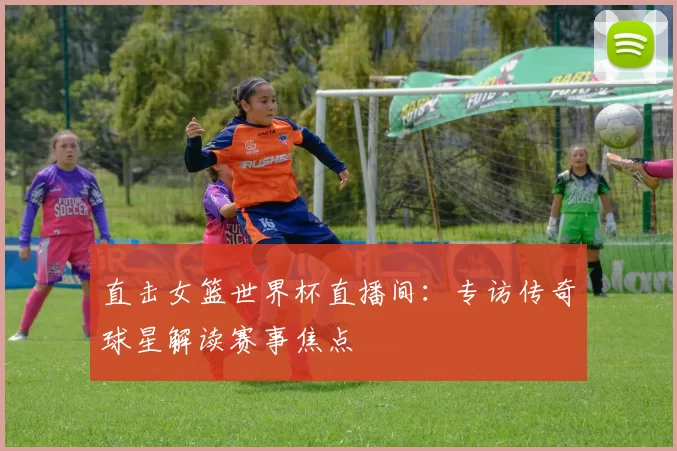 直击女篮世界杯直播间：专访传奇球星解读赛事焦点