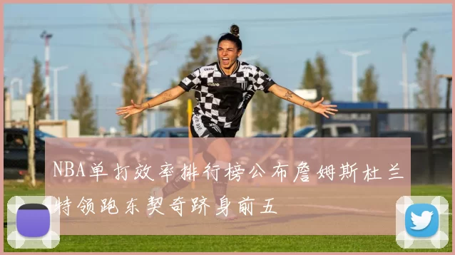 NBA单打效率排行榜公布詹姆斯杜兰特领跑东契奇跻身前五