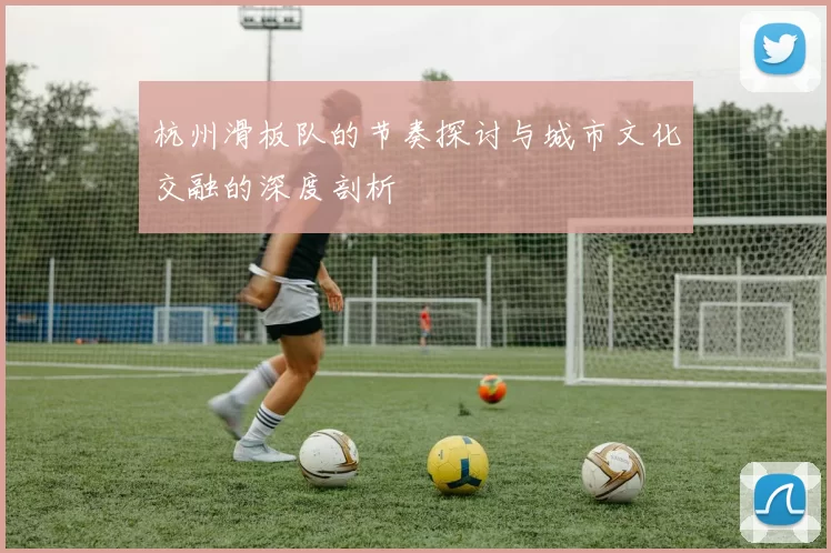 杭州滑板队的节奏探讨与城市文化交融的深度剖析