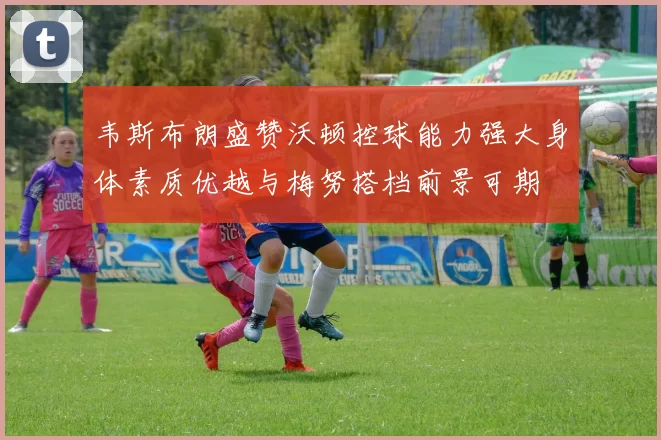 韦斯布朗盛赞沃顿控球能力强大身体素质优越与梅努搭档前景可期
