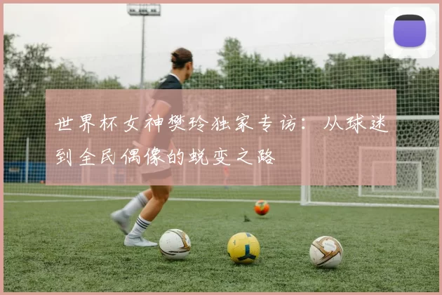 世界杯女神樊玲独家专访:从球迷到全民偶像的蜕变之路