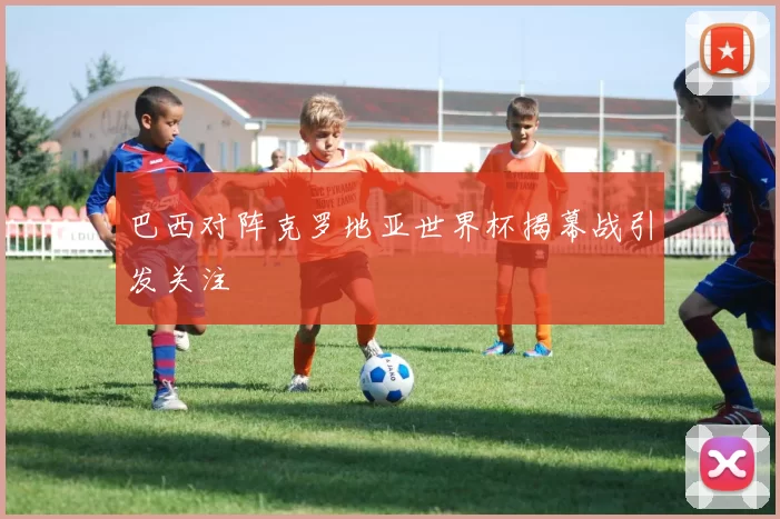 巴西对阵克罗地亚世界杯揭幕战引发关注