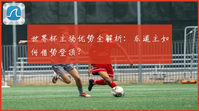 世界杯主场优势全解析：东道主如何借势登顶？