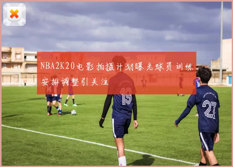 NBA2K20电影拍摄计划曝光球员训练安排调整引关注