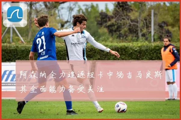 阿森纳全力追逐纽卡中场吉马良斯其全面能力备受关注