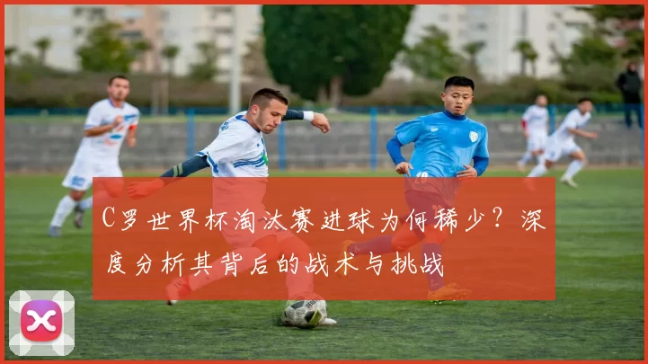 C罗世界杯淘汰赛进球为何稀少？深度分析其背后的战术与挑战
