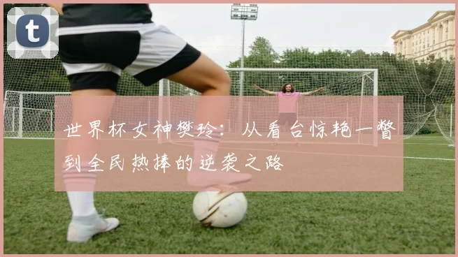 世界杯女神樊玲:从看台惊艳一瞥到全民热捧的逆袭之路