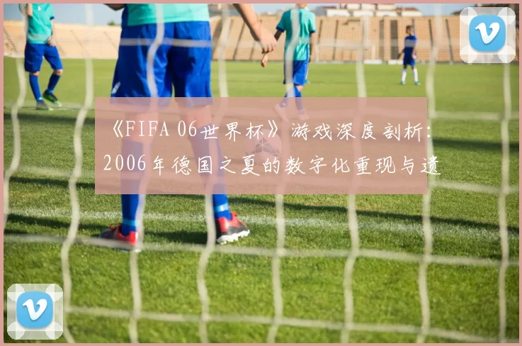 《FIFA 06世界杯》游戏深度剖析：2006年德国之夏的数字化重现与遗产