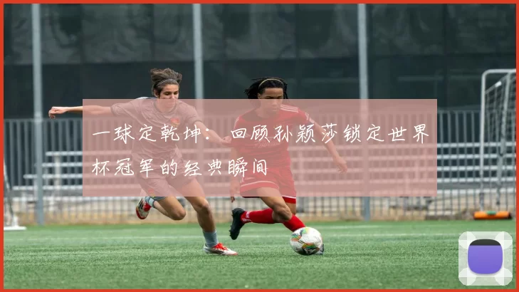 一球定乾坤：回顾孙颖莎锁定世界杯冠军的经典瞬间