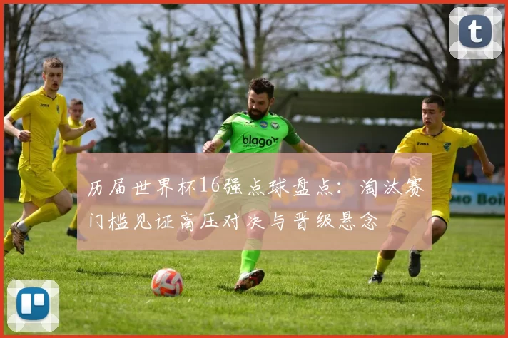 历届世界杯16强点球盘点：淘汰赛门槛见证高压对决与晋级悬念