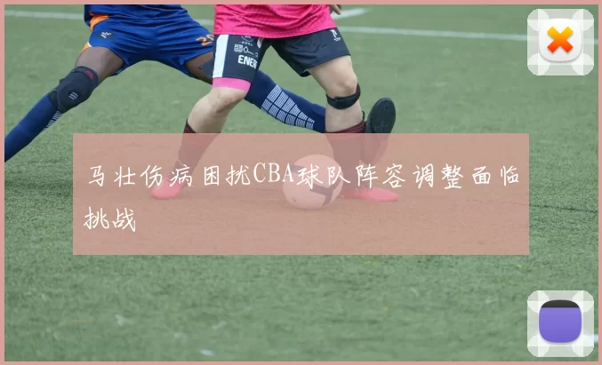 马壮伤病困扰CBA球队阵容调整面临挑战