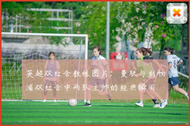 英超双红会教练图片：曼联与利物浦双红会中两队主帅的经典瞬间