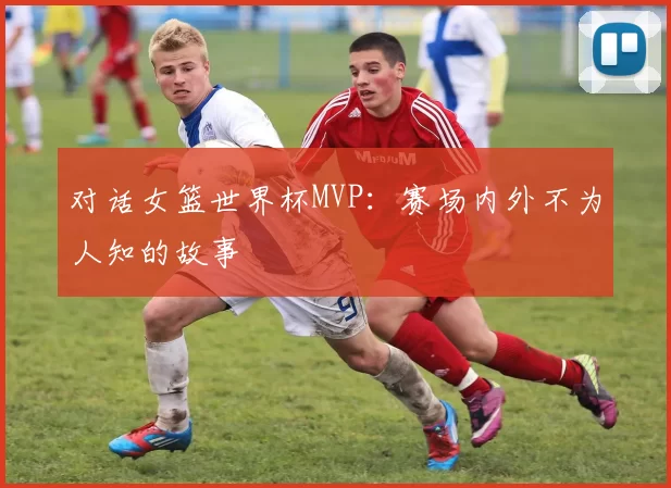 对话女篮世界杯MVP：赛场内外不为人知的故事