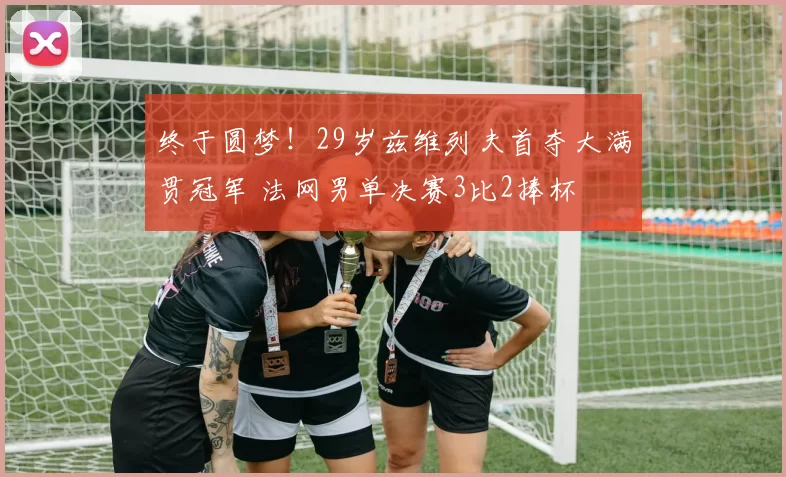 终于圆梦！29岁兹维列夫首夺大满贯冠军 法网男单决赛3比2捧杯