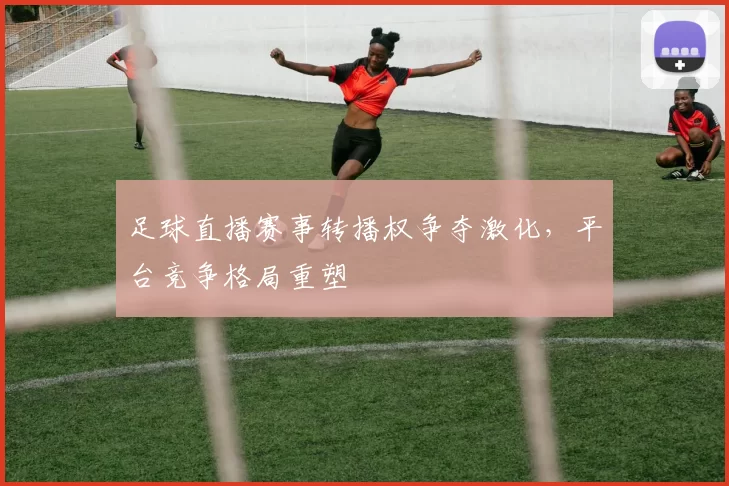 足球直播赛事转播权争夺激化，平台竞争格局重塑