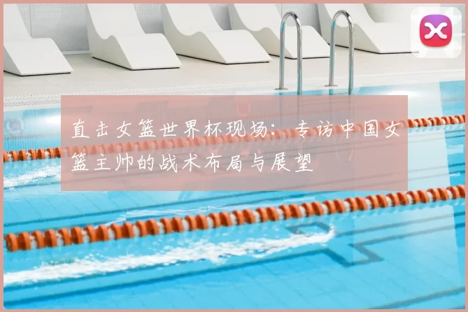 直击女篮世界杯现场：专访中国女篮主帅的战术布局与展望