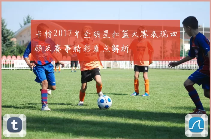卡特2017年全明星扣篮大赛表现回顾及赛事精彩看点解析