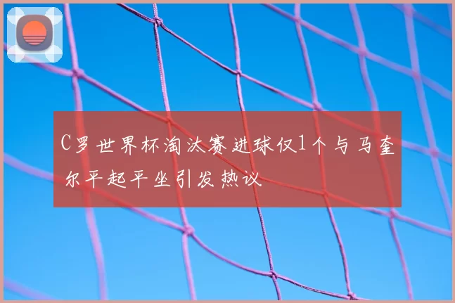 C罗世界杯淘汰赛进球仅1个与马奎尔平起平坐引发热议