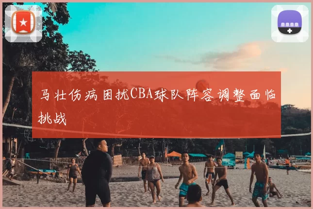 马壮伤病困扰CBA球队阵容调整面临挑战