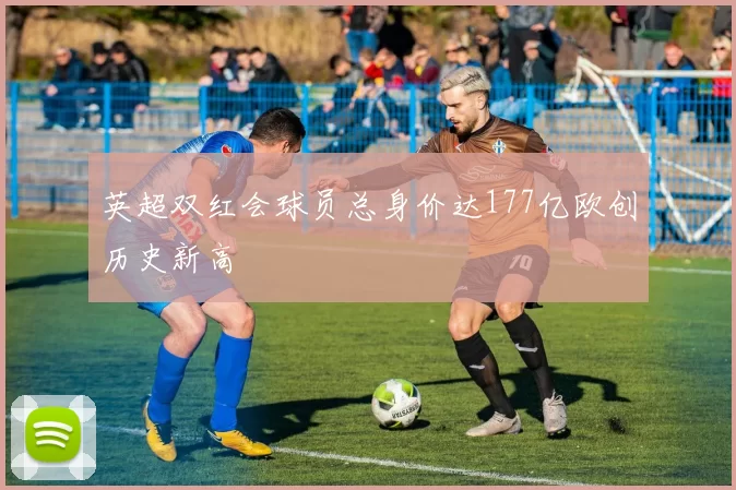 英超双红会球员总身价达177亿欧创历史新高