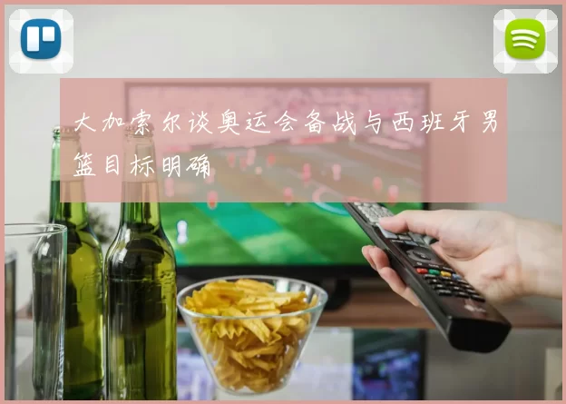 大加索尔谈奥运会备战与西班牙男篮目标明确