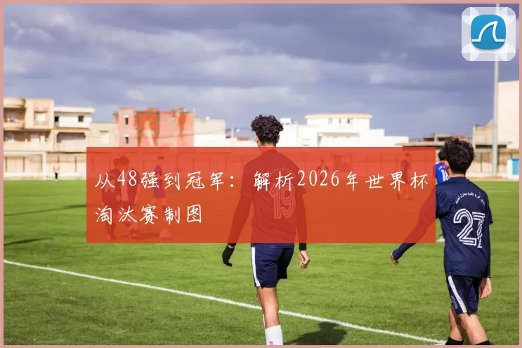 从48强到冠军：解析2026年世界杯淘汰赛制图