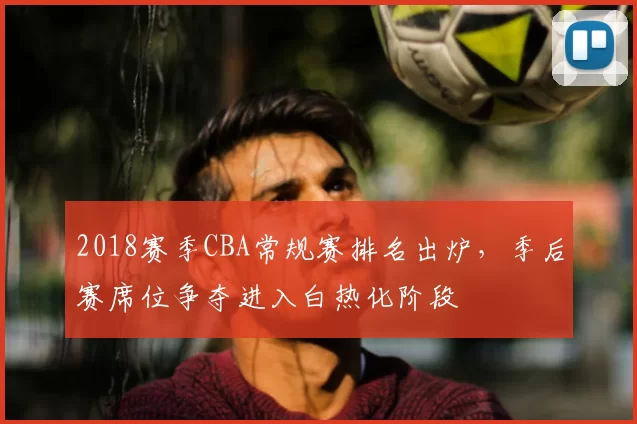 2018赛季CBA常规赛排名出炉，季后赛席位争夺进入白热化阶段