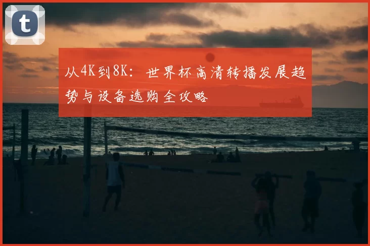 从4K到8K：世界杯高清转播发展趋势与设备选购全攻略