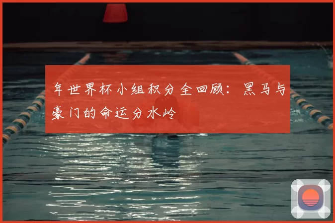 年世界杯小组积分全回顾：黑马与豪门的命运分水岭