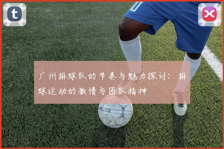 广州排球队的节奏与魅力探讨：排球运动的激情与团队精神