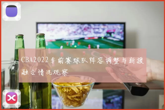 CBA2022季前赛球队阵容调整与新援融合情况观察