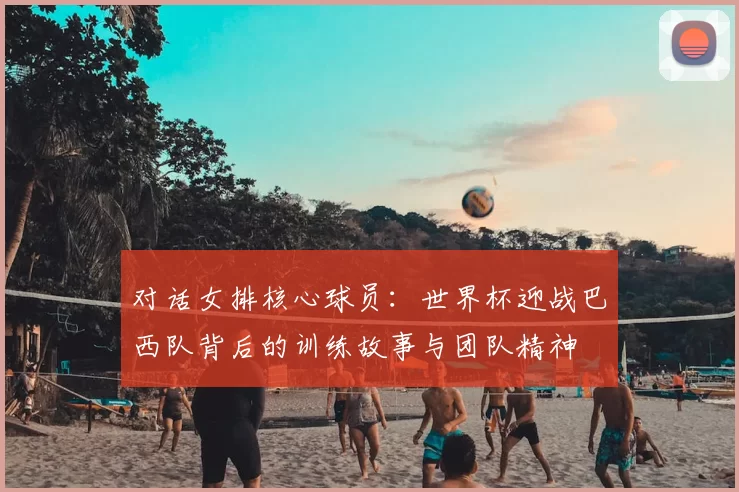 对话女排核心球员:世界杯迎战巴西队背后的训练故事与团队精神