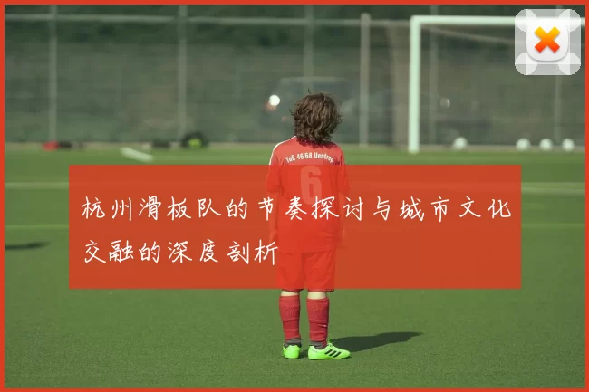杭州滑板队的节奏探讨与城市文化交融的深度剖析