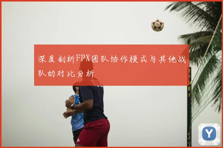 深度剖析FPX团队协作模式与其他战队的对比分析