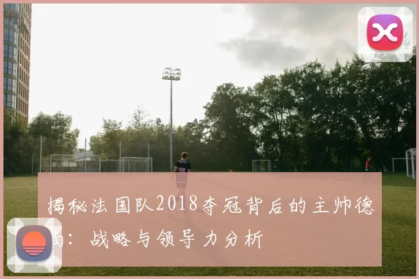 揭秘法国队2018夺冠背后的主帅德尚：战略与领导力分析