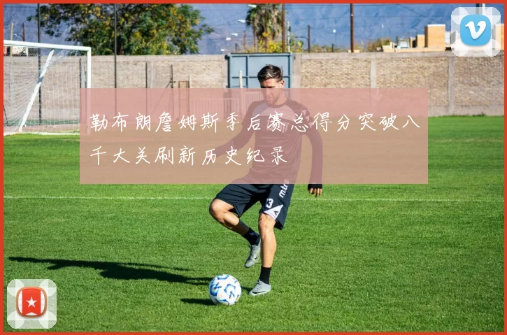 勒布朗詹姆斯季后赛总得分突破八千大关刷新历史纪录