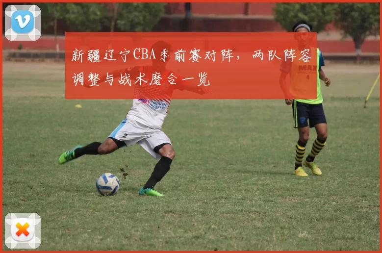 新疆辽宁CBA季前赛对阵，两队阵容调整与战术磨合一览