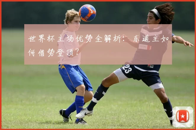 世界杯主场优势全解析：东道主如何借势登顶？